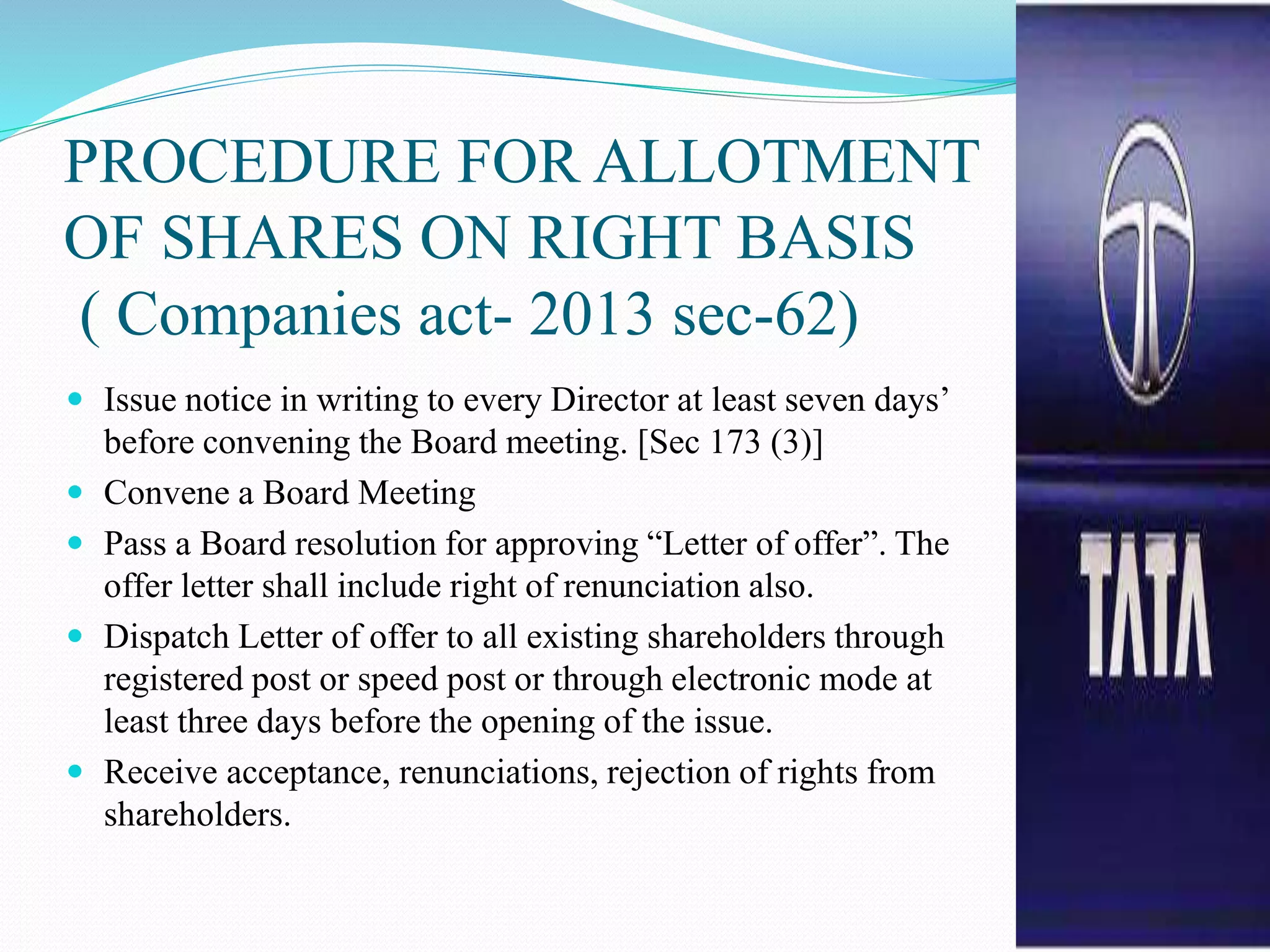 PROCEDURE FOR ALLOTMENT
OF SHARES ON RIGHT BASIS
( Companies act- 2013 sec-62)
 Issue notice in writing to every Director at least seven days’
before convening the Board meeting. [Sec 173 (3)]
 Convene a Board Meeting
 Pass a Board resolution for approving “Letter of offer”. The
offer letter shall include right of renunciation also.
 Dispatch Letter of offer to all existing shareholders through
registered post or speed post or through electronic mode at
least three days before the opening of the issue.
 Receive acceptance, renunciations, rejection of rights from
shareholders.
 