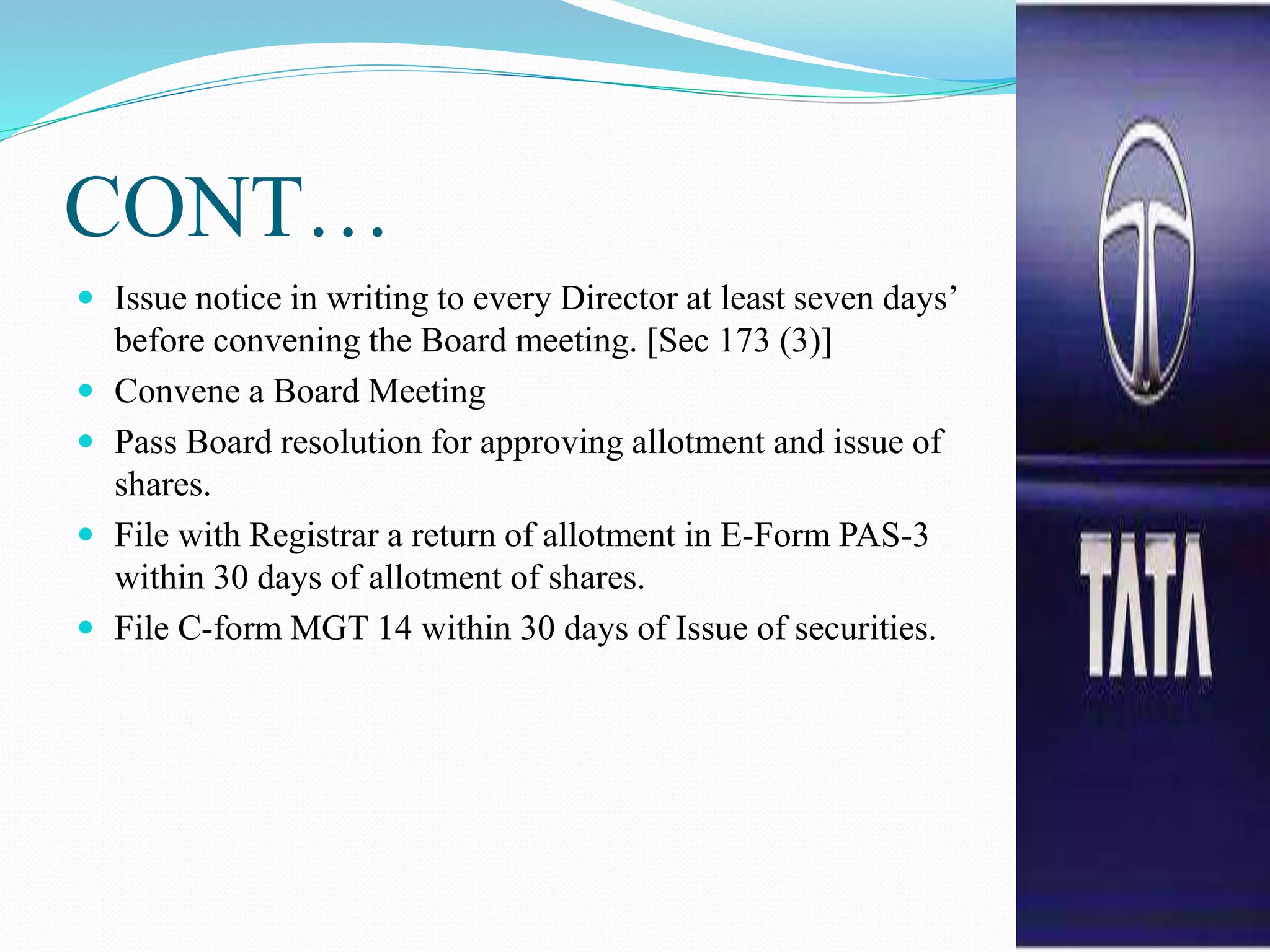 CONT…
 Issue notice in writing to every Director at least seven days’
before convening the Board meeting. [Sec 173 (3)]
 Convene a Board Meeting
 Pass Board resolution for approving allotment and issue of
shares.
 File with Registrar a return of allotment in E-Form PAS-3
within 30 days of allotment of shares.
 File C-form MGT 14 within 30 days of Issue of securities.
 
