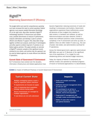 RightIT™
    Maximizing Government IT Efficiency

    The budget deficit and need for comprehensive spending           become fragmented, reducing economies of scale and
    cuts have increased the need to control spending. Federal        resulting in unnecessary cost burdens. Government
    agencies must acquire needed Information Technology              organizations experience these inefficiencies across
    (IT) at the right costs. Booz Allen Hamilton’s RightIT™          all elements of their budgets from desktop to
    methodology baselines IT infrastructure and related              data centers, in hardware and software, as well as
    costs, provides benchmarks to measure IT performance,            telecommunications and data networks. Exhibit 1
    analyzes alternatives and develops a plan to achieve             shows how inefficient practices create unnecessary
    efficient and effective IT support. Then, Booz Allen brings      complexity in the IT environment and drive up costs. In
    together certified cost analysts, world-class IT technologists   addition, there are often hidden IT costs (e.g., the cost
    and other experts to deliver long-term IT solutions to our       of power, real estate, and administrative overhead for
    federal agency partners. This paper provides an overview         IT operations).
    of RightIT™, presents samples of the significant results
                                                                     Across the federal government, agencies spend almost
    achieved by our clients, and outlines how the approach can
                                                                     $80 billion per year on IT. Because of the significant
    be used by federal agencies to create efficient and effective
                                                                     size of the expenditure, IT is a target for cost-
    IT operations.
                                                                     rebalancing actions and directed budget reductions.

    Current State of Government IT Environment                       Today, the majority of federal IT investments are
    As IT enterprises have evolved over the decades,                 defined, funded, and operated by individual programs
    information infrastructure and related applications have         of record or functional organizations in a decentralized,



    Exhibit 1 | Impact of Inefficient Practices in Current Government IT Environment



                  Typical Current State                                                      Impacts
           ■   Multiple overlapping systems create a                        ■   Costly and complex technology
               need for expensive system interfaces                             environment
           ■   IT requirements are focused on supply                        ■   Ineffective demand management drives
           ■   Lack of enterprsise-level acquisition                            up cost per user
               strategy reduces buying power                                ■   IT is purchased in an ad hoc or
           ■   Server environments are managed by                               piecemeal fashion rather than in an
               multiple organizations                                           ef cient, end-to-end acquisition

           ■   IT cost drivers are not well understood                      ■   Fragmented IT management and
                                                                                oversight makes accountability dif cult
                                                                            ■   Hidden IT costs often result in
                                                                                sub-optimal decisions




    Source: Booz Allen Hamilton


1
 
