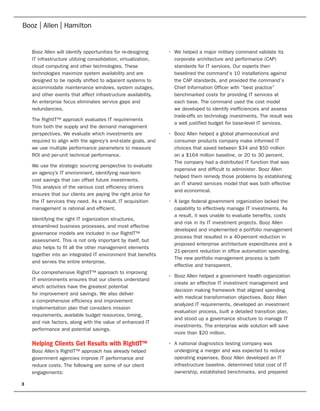 Booz Allen will identify opportunities for re-designing      •	 We	helped	a	major	military	command	validate	its	
    IT infrastructure utilizing consolidation, virtualization,      corporate architecture and performance (CAP)
    cloud computing and other technologies. These                   standards for IT services. Our experts then
    technologies maximize system availability and are               baselined the command’s 10 installations against
    designed to be rapidly shifted to adjacent systems to           the CAP standards, and provided the command’s
    accommodate maintenance windows, system outages,                Chief Information Officer with “best practice”
    and other events that affect infrastructure availability.       benchmarked costs for providing IT services at
    An enterprise focus eliminates service gaps and                 each base. The command used the cost model
    redundancies.                                                   we developed to identify inefficiencies and assess
                                                                    trade-offs on technology investments. The result was
    The RightIT™ approach evaluates IT requirements
                                                                    a well justified budget for base-level IT services.
    from both the supply and the demand management
    perspectives. We evaluate which investments are              •	 Booz	Allen	helped	a	global	pharmaceutical	and	
    required to align with the agency’s end-state goals, and        consumer products company make informed IT
    we use multiple performance parameters to measure               choices that saved between $34 and $50 million
    ROI and per-unit technical performance.                         on a $164 million baseline, or 20 to 30 percent.
                                                                    The company had a distributed IT function that was
    We use the strategic sourcing perspective to evaluate
                                                                    expensive and difficult to administer. Booz Allen
    an agency’s IT environment, identifying near-term
                                                                    helped them remedy those problems by establishing
    cost savings that can offset future investments.
                                                                    an IT shared services model that was both effective
    This analysis of the various cost efficiency drivers
                                                                    and economical.
    ensures that our clients are paying the right price for
    the IT services they need. As a result, IT acquisition       •	 A	large	federal	government	organization	lacked	the	
    management is rational and efficient.                           capability to effectively manage IT investments. As
                                                                    a result, it was unable to evaluate benefits, costs
    Identifying the right IT organization structures,
                                                                    and risk in its IT investment projects. Booz Allen
    streamlined business processes, and most effective
                                                                    developed and implemented a portfolio management
    governance models are included in our RightIT™
                                                                    process that resulted in a 40-percent reduction in
    assessment. This is not only important by itself, but
                                                                    proposed enterprise architecture expenditures and a
    also helps to fit all the other management elements
                                                                    21-percent reduction in office automation spending.
    together into an integrated IT environment that benefits
                                                                    The new portfolio management process is both
    and serves the entire enterprise.
                                                                    effective and transparent.
    Our comprehensive RightIT™ approach to improving
                                                                 •	 Booz	Allen	helped	a	government	health	organization	
    IT environments ensures that our clients understand
                                                                    create an effective IT investment management and
    which activities have the greatest potential
                                                                    decision making framework that aligned spending
    for improvement and savings. We also deliver
                                                                    with medical transformation objectives. Booz Allen
    a comprehensive efficiency and improvement
                                                                    analyzed IT requirements, developed an investment
    implementation plan that considers mission
                                                                    evaluation process, built a detailed transition plan,
    requirements, available budget resources, timing,
                                                                    and stood up a governance structure to manage IT
    and risk factors, along with the value of enhanced IT
                                                                    investments. The enterprise wide solution will save
    performance and potential savings.
                                                                    more than $20 million.

    Helping Clients Get Results with RightIT™                    •	 A	national	diagnostics	testing	company	was	
    Booz Allen’s RightIT™ approach has already helped               undergoing a merger and was expected to reduce
    government agencies improve IT performance and                  operating expenses. Booz Allen developed an IT
    reduce costs. The following are some of our client              infrastructure baseline, determined total cost of IT
    engagements:                                                    ownership, established benchmarks, and prepared

3
 