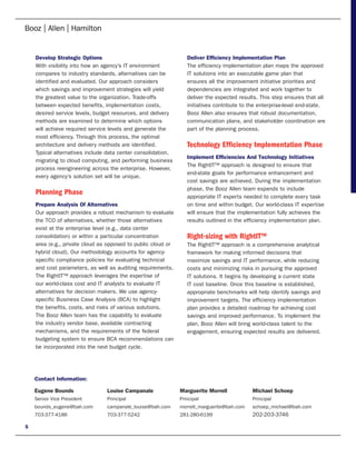 Develop Strategic Options                                    Deliver Efficiency Implementation Plan
    With visibility into how an agency’s IT environment          The efficiency implementation plan maps the approved
    compares to industry standards, alternatives can be          IT solutions into an executable game plan that
    identified and evaluated. Our approach considers             ensures all the improvement initiative priorities and
    which savings and improvement strategies will yield          dependencies are integrated and work together to
    the greatest value to the organization. Trade-offs           deliver the expected results. This step ensures that all
    between expected benefits, implementation costs,             initiatives contribute to the enterprise-level end-state.
    desired service levels, budget resources, and delivery       Booz Allen also ensures that robust documentation,
    methods are examined to determine which options              communication plans, and stakeholder coordination are
    will achieve required service levels and generate the        part of the planning process.
    most efficiency. Through this process, the optimal
    architecture and delivery methods are identified.            Technology Efficiency Implementation Phase
    Typical alternatives include data center consolidation,
                                                                 Implement Efficiencies And Technology Initiatives
    migrating to cloud computing, and performing business
                                                                 The RightIT™ approach is designed to ensure that
    process reengineering across the enterprise. However,
                                                                 end-state goals for performance enhancement and
    every agency’s solution set will be unique.
                                                                 cost savings are achieved. During the implementation
                                                                 phase, the Booz Allen team expands to include
    Planning Phase                                               appropriate IT experts needed to complete every task
    Prepare Analysis Of Alternatives                             on time and within budget. Our world-class IT expertise
    Our approach provides a robust mechanism to evaluate         will ensure that the implementation fully achieves the
    the TCO of alternatives, whether those alternatives          results outlined in the efficiency implementation plan.
    exist at the enterprise level (e.g., data center
    consolidation) or within a particular concentration          Right-sizing with RightIT™
    area (e.g., private cloud as opposed to public cloud or      The RightIT™ approach is a comprehensive analytical
    hybrid cloud). Our methodology accounts for agency-          framework for making informed decisions that
    specific compliance policies for evaluating technical        maximize savings and IT performance, while reducing
    and cost parameters, as well as auditing requirements.       costs and minimizing risks in pursuing the approved
    The RightIT™ approach leverages the expertise of             IT solutions. It begins by developing a current state
    our world-class cost and IT analysts to evaluate IT          IT cost baseline. Once this baseline is established,
    alternatives for decision makers. We use agency-             appropriate benchmarks will help identify savings and
    specific Business Case Analysis (BCA) to highlight           improvement targets. The efficiency implementation
    the benefits, costs, and risks of various solutions.         plan provides a detailed roadmap for achieving cost
    The Booz Allen team has the capability to evaluate           savings and improved performance. To implement the
    the industry vendor base, available contracting              plan, Booz Allen will bring world-class talent to the
    mechanisms, and the requirements of the federal              engagement, ensuring expected results are delivered.
    budgeting system to ensure BCA recommendations can
    be incorporated into the next budget cycle.




    Contact Information:

    Eugene Bounds               Louise Campanale              Marguerite Morrell           Michael Schoep
    Senior Vice President       Principal                     Principal                    Principal
    bounds_eugene@bah.com       campanale_louise@bah.com      morrell_marguerite@bah.com   schoep_michael@bah.com
    703-377-4186                703-377-5242                  281-280-6199                 202-203-3746

5
 