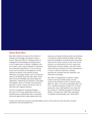 About Booz Allen
Booz Allen Hamilton has been at the forefront of             resources, and deliver enduring results. By combining
strategy and technology consulting for nearly a              a consultant’s problem-solving orientation with deep
century. Today, Booz Allen is a leading provider of          technical knowledge and strong execution, Booz Allen
management and technology consulting services                helps clients achieve success in their most critical
to the US government in defense, intelligence, and           missions—as evidenced by the firm’s many client
civil markets, and to major corporations, institutions,      relationships that span decades. Booz Allen helps
and not-for-profit organizations. In the commercial          shape thinking and prepare for future developments
sector, the firm focuses on leveraging its existing          in areas of national importance, including
expertise for clients in the financial services,             cybersecurity, homeland security, healthcare, and
healthcare, and energy markets, and to international         information technology.
clients in the Middle East. Booz Allen offers clients
                                                             Booz Allen is headquartered in McLean, Virginia,
deep functional knowledge spanning strategy and
                                                             employs more than 25,000 people, and had
organization, engineering and operations, technology,
                                                             revenue of $5.59 billion for the 12 months ended
and analytics—which it combines with specialized
                                                             March 31, 2011. Fortune has named Booz Allen one
expertise in clients’ mission and domain areas to
                                                             of its “100 Best Companies to Work For” for seven
help solve their toughest problems.
                                                             consecutive years. Working Mother has ranked the
The firm’s management consulting heritage is                 firm among its “100 Best Companies for Working
the basis for its unique collaborative culture and           Mothers” annually since 1999. More information
operating model, enabling Booz Allen to anticipate           is available at www.boozallen.com. (NYSE: BAH)
needs and opportunities, rapidly deploy talent and


To learn more about the firm and to download digital versions of this article and other Booz Allen Hamilton
publications, visit www.boozallen.com.




                                                                                                                     6
 