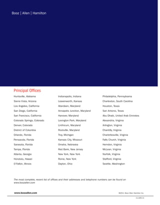 Principal Offices
Huntsville, Alabama                    Indianapolis, Indiana                  Philadelphia, Pennsylvania
Sierra Vista, Arizona                  Leavenworth, Kansas                    Charleston, South Carolina
Los Angeles, California                Aberdeen, Maryland                     Houston, Texas
San Diego, California                  Annapolis Junction, Maryland           San Antonio, Texas
San Francisco, California              Hanover, Maryland                      Abu Dhabi, United Arab Emirates
Colorado Springs, Colorado             Lexington Park, Maryland               Alexandria, Virginia
Denver, Colorado                       Linthicum, Maryland                    Arlington, Virginia
District of Columbia                   Rockville, Maryland                    Chantilly, Virginia
Orlando, Florida                       Troy, Michigan                         Charlottesville, Virginia
Pensacola, Florida                     Kansas City, Missouri                  Falls Church, Virginia
Sarasota, Florida                      Omaha, Nebraska                        Herndon, Virginia
Tampa, Florida                         Red Bank, New Jersey                   McLean, Virginia
Atlanta, Georgia                       New York, New York                     Norfolk, Virginia
Honolulu, Hawaii                       Rome, New York                         Stafford, Virginia
O’Fallon, Illinois                     Dayton, Ohio                           Seattle, Washington




The most complete, recent list of offices and their addresses and telephone numbers can be found on
www.boozallen.com



www.boozallen.com                                                                             ©2011 Booz Allen Hamilton Inc.

                                                                                                                  11.029.11
 