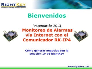 Bienvenidos
     Presentación 2013
Monitoreo de Alarmas
 vía Internet con el
Comunicador RK-IP4

 Cómo generar negocios con la
   solución IP de RightKey



                            www.rightkey.com
 