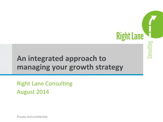 An 
integrated 
approach 
to 
managing 
your 
growth 
strategy 
Right 
Lane 
Consul.ng 
August 
2014 
Private 
and 
confiden.al 
 