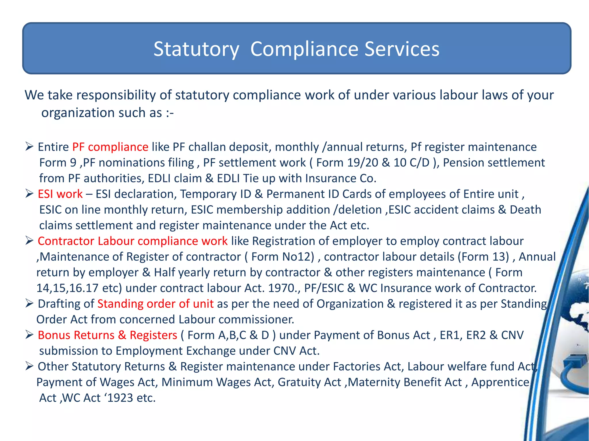 Statutory Compliance Services
We take responsibility of statutory compliance work of under various labour laws of your
organization such as :-
 Entire PF compliance like PF challan deposit, monthly /annual returns, Pf register maintenance
Form 9 ,PF nominations filing , PF settlement work ( Form 19/20 & 10 C/D ), Pension settlement
from PF authorities, EDLI claim & EDLI Tie up with Insurance Co.
 ESI work – ESI declaration, Temporary ID & Permanent ID Cards of employees of Entire unit ,
ESIC on line monthly return, ESIC membership addition /deletion ,ESIC accident claims & Death
claims settlement and register maintenance under the Act etc.
 Contractor Labour compliance work like Registration of employer to employ contract labour
,Maintenance of Register of contractor ( Form No12) , contractor labour details (Form 13) , Annual
return by employer & Half yearly return by contractor & other registers maintenance ( Form
14,15,16.17 etc) under contract labour Act. 1970., PF/ESIC & WC Insurance work of Contractor.
 Drafting of Standing order of unit as per the need of Organization & registered it as per Standing
Order Act from concerned Labour commissioner.
 Bonus Returns & Registers ( Form A,B,C & D ) under Payment of Bonus Act , ER1, ER2 & CNV
submission to Employment Exchange under CNV Act.
 Other Statutory Returns & Register maintenance under Factories Act, Labour welfare fund Act,
Payment of Wages Act, Minimum Wages Act, Gratuity Act ,Maternity Benefit Act , Apprentice
Act ,WC Act ‘1923 etc.
 