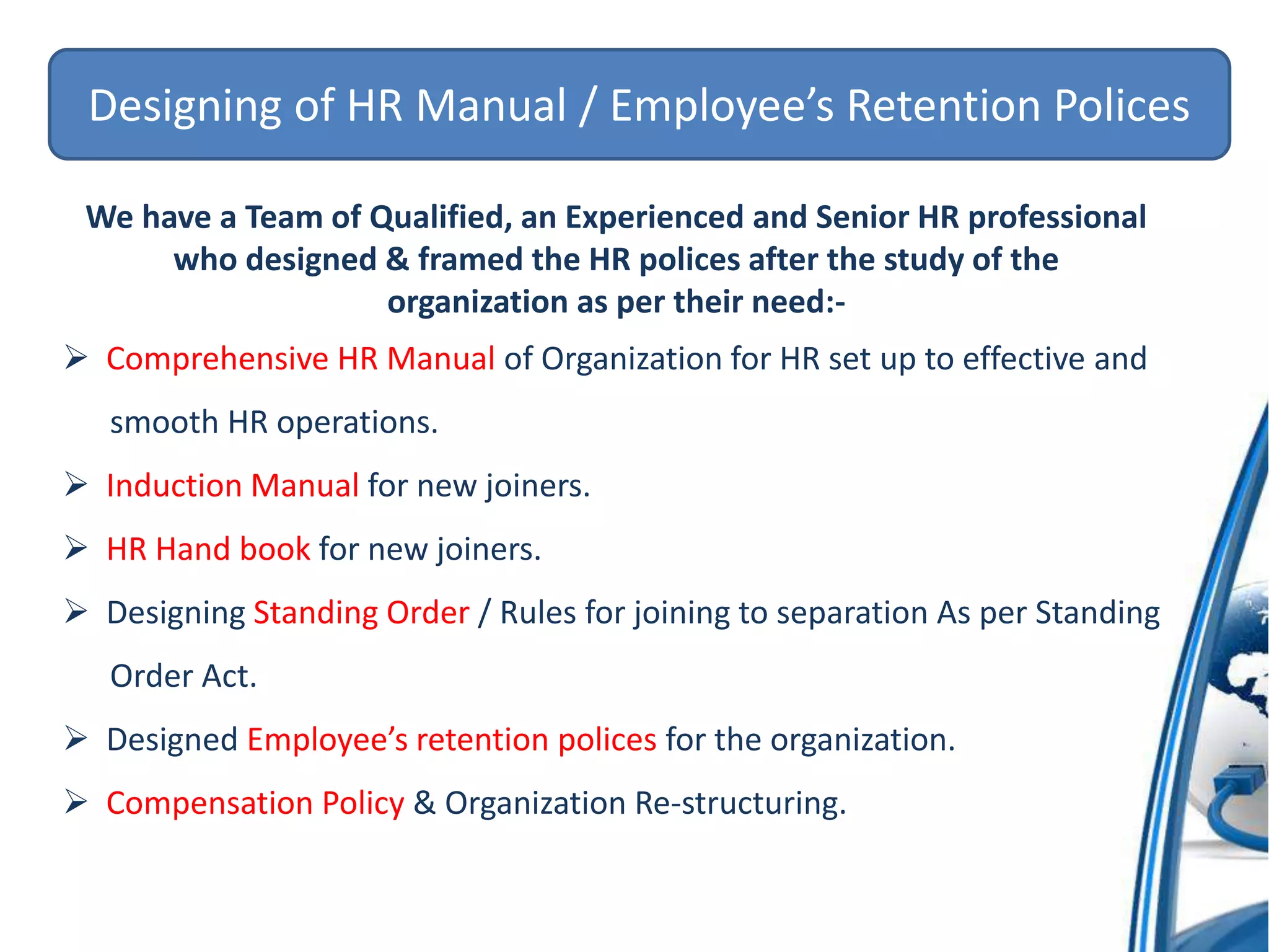 Designing of HR Manual / Employee’s Retention Polices
We have a Team of Qualified, an Experienced and Senior HR professional
who designed & framed the HR polices after the study of the
organization as per their need:-
 Comprehensive HR Manual of Organization for HR set up to effective and
smooth HR operations.
 Induction Manual for new joiners.
 HR Hand book for new joiners.
 Designing Standing Order / Rules for joining to separation As per Standing
Order Act.
 Designed Employee’s retention polices for the organization.
 Compensation Policy & Organization Re-structuring.
 