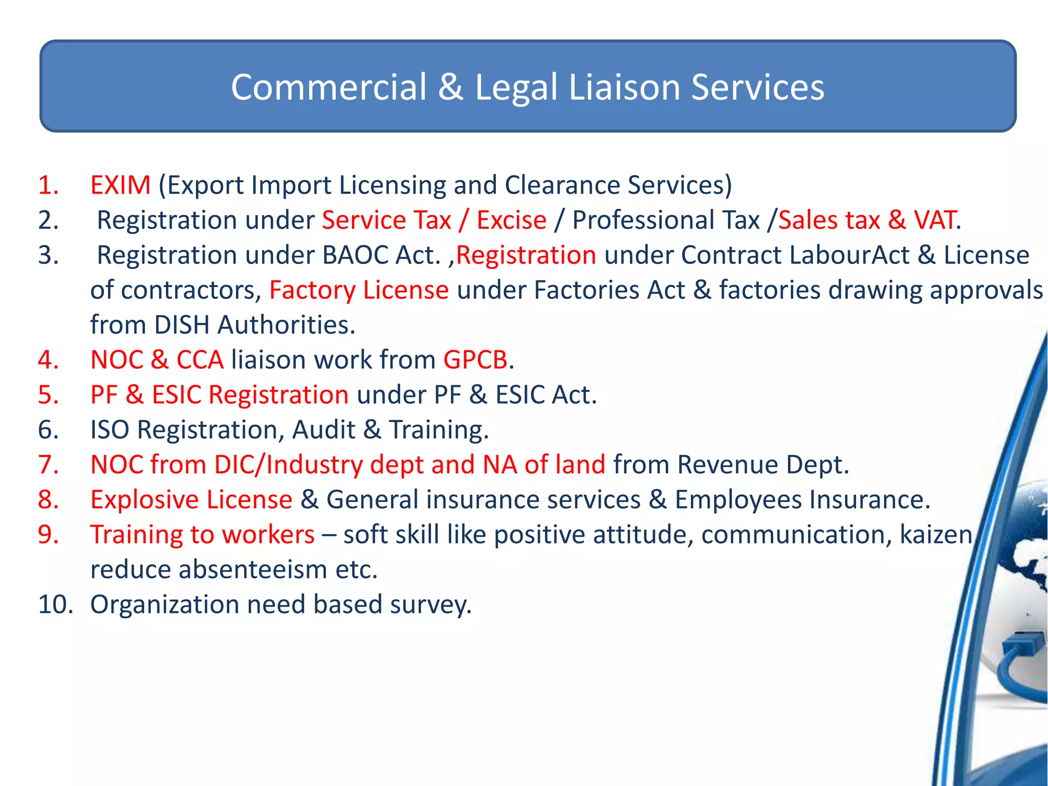 Commercial & Legal Liaison Services
1. EXIM (Export Import Licensing and Clearance Services)
2. Registration under Service Tax / Excise / Professional Tax /Sales tax & VAT.
3. Registration under BAOC Act. ,Registration under Contract LabourAct & License
of contractors, Factory License under Factories Act & factories drawing approvals
from DISH Authorities.
4. NOC & CCA liaison work from GPCB.
5. PF & ESIC Registration under PF & ESIC Act.
6. ISO Registration, Audit & Training.
7. NOC from DIC/Industry dept and NA of land from Revenue Dept.
8. Explosive License & General insurance services & Employees Insurance.
9. Training to workers – soft skill like positive attitude, communication, kaizen,
reduce absenteeism etc.
10. Organization need based survey.
 