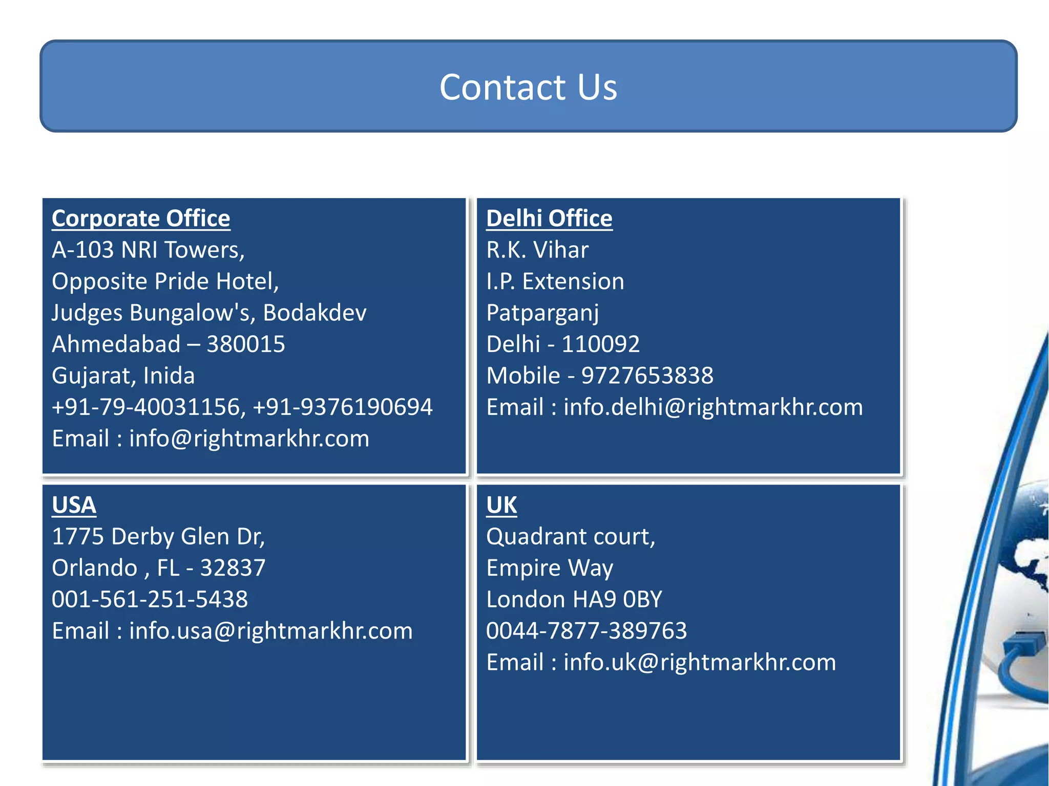 Contact Us
Corporate Office
A-103 NRI Towers,
Opposite Pride Hotel,
Judges Bungalow's, Bodakdev
Ahmedabad – 380015
Gujarat, Inida
+91-79-40031156, +91-9376190694
Email : info@rightmarkhr.com
Delhi Office
R.K. Vihar
I.P. Extension
Patparganj
Delhi - 110092
Mobile - 9727653838
Email : info.delhi@rightmarkhr.com
USA
1775 Derby Glen Dr,
Orlando , FL - 32837
001-561-251-5438
Email : info.usa@rightmarkhr.com
UK
Quadrant court,
Empire Way
London HA9 0BY
0044-7877-389763
Email : info.uk@rightmarkhr.com
 