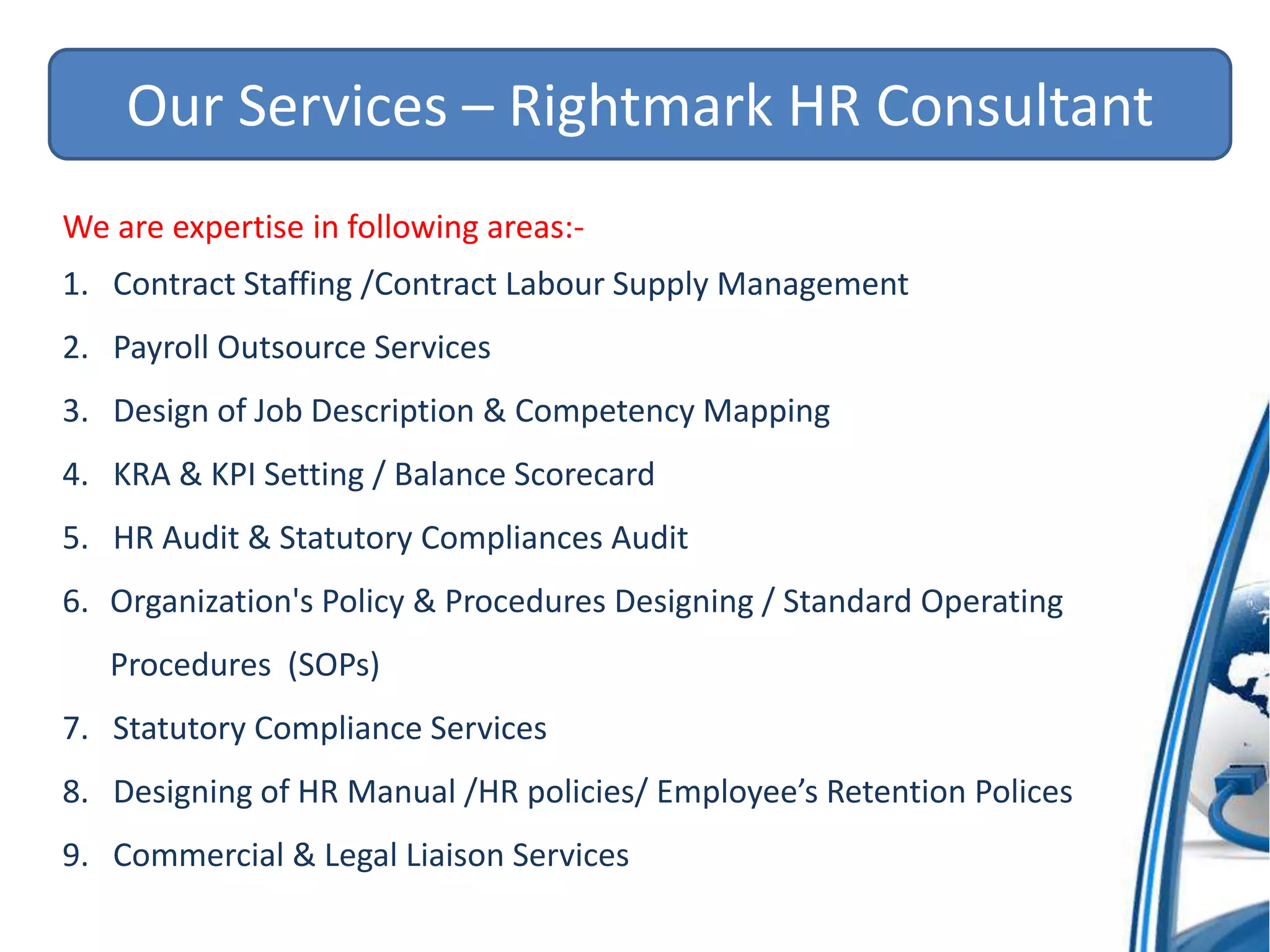 Our Services – Rightmark HR Consultant
We are expertise in following areas:-
1. Contract Staffing /Contract Labour Supply Management
2. Payroll Outsource Services
3. Design of Job Description & Competency Mapping
4. KRA & KPI Setting / Balance Scorecard
5. HR Audit & Statutory Compliances Audit
6. Organization's Policy & Procedures Designing / Standard Operating
Procedures (SOPs)
7. Statutory Compliance Services
8. Designing of HR Manual /HR policies/ Employee’s Retention Polices
9. Commercial & Legal Liaison Services
 
