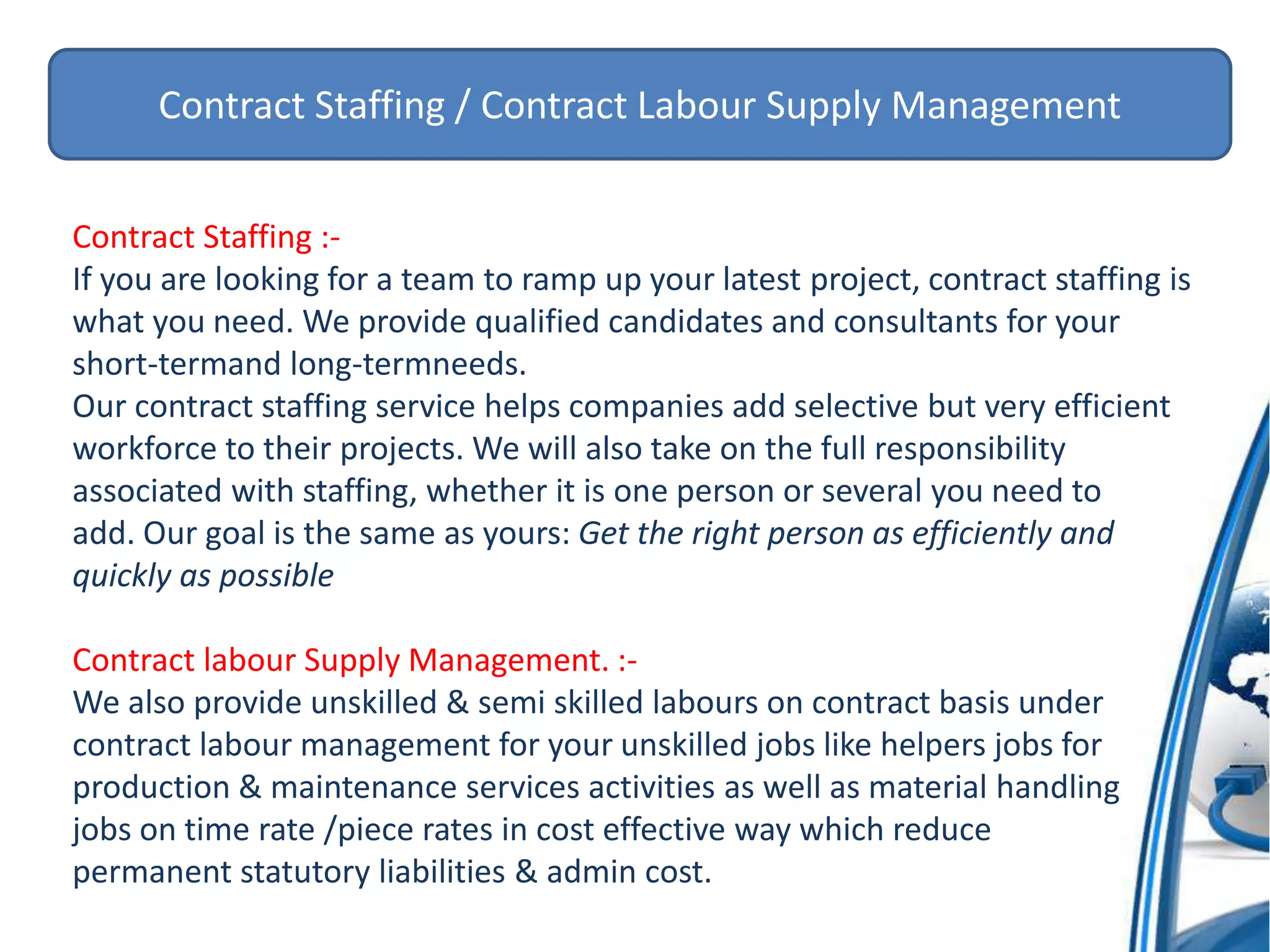 Contract Staffing / Contract Labour Supply Management
Contract Staffing :-
If you are looking for a team to ramp up your latest project, contract staffing is
what you need. We provide qualified candidates and consultants for your
short-termand long-termneeds.
Our contract staffing service helps companies add selective but very efficient
workforce to their projects. We will also take on the full responsibility
associated with staffing, whether it is one person or several you need to
add. Our goal is the same as yours: Get the right person as efficiently and
quickly as possible
Contract labour Supply Management. :-
We also provide unskilled & semi skilled labours on contract basis under
contract labour management for your unskilled jobs like helpers jobs for
production & maintenance services activities as well as material handling
jobs on time rate /piece rates in cost effective way which reduce
permanent statutory liabilities & admin cost.
 