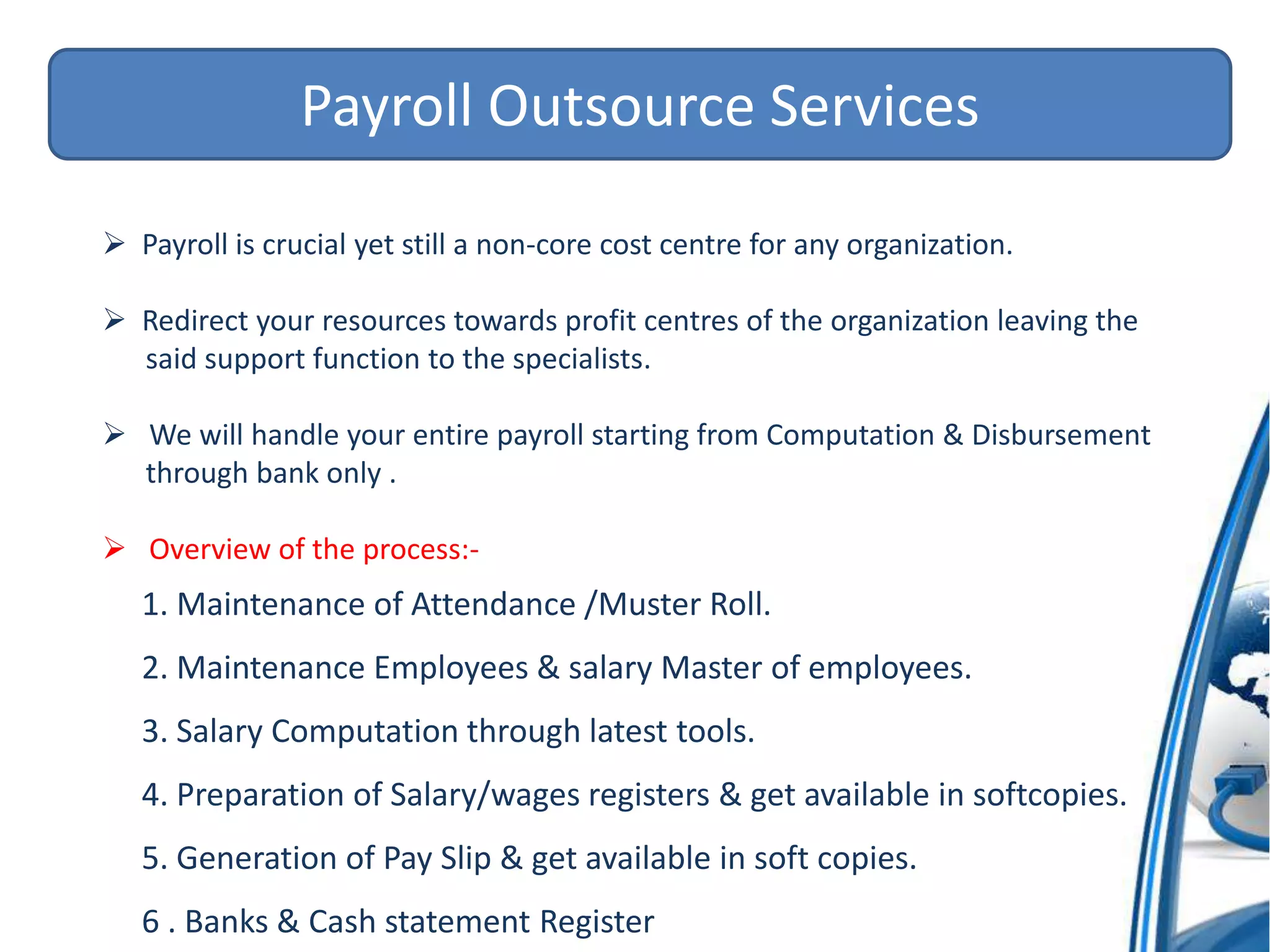 Payroll Outsource Services
 Payroll is crucial yet still a non-core cost centre for any organization.
 Redirect your resources towards profit centres of the organization leaving the
said support function to the specialists.
 We will handle your entire payroll starting from Computation & Disbursement
through bank only .
 Overview of the process:-
1. Maintenance of Attendance /Muster Roll.
2. Maintenance Employees & salary Master of employees.
3. Salary Computation through latest tools.
4. Preparation of Salary/wages registers & get available in softcopies.
5. Generation of Pay Slip & get available in soft copies.
6 . Banks & Cash statement Register
 