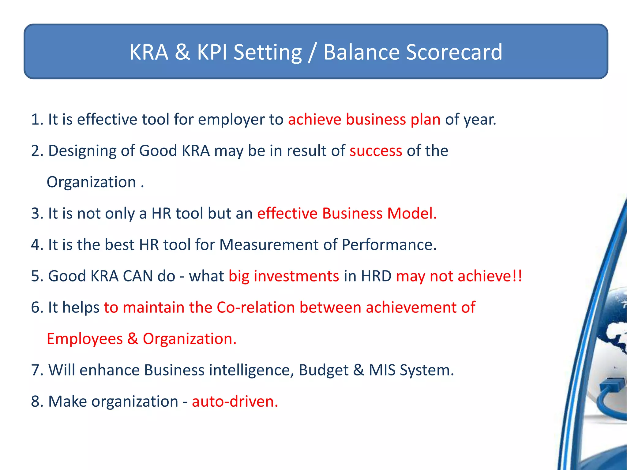 KRA & KPI Setting / Balance Scorecard
1. It is effective tool for employer to achieve business plan of year.
2. Designing of Good KRA may be in result of success of the
Organization .
3. It is not only a HR tool but an effective Business Model.
4. It is the best HR tool for Measurement of Performance.
5. Good KRA CAN do - what big investments in HRD may not achieve!!
6. It helps to maintain the Co-relation between achievement of
Employees & Organization.
7. Will enhance Business intelligence, Budget & MIS System.
8. Make organization - auto-driven.
 