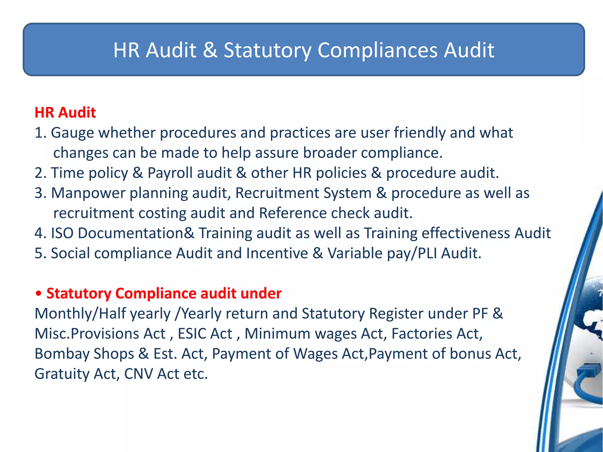 HR Audit & Statutory Compliances Audit
HR Audit
1. Gauge whether procedures and practices are user friendly and what
changes can be made to help assure broader compliance.
2. Time policy & Payroll audit & other HR policies & procedure audit.
3. Manpower planning audit, Recruitment System & procedure as well as
recruitment costing audit and Reference check audit.
4. ISO Documentation& Training audit as well as Training effectiveness Audit
5. Social compliance Audit and Incentive & Variable pay/PLI Audit.
• Statutory Compliance audit under
Monthly/Half yearly /Yearly return and Statutory Register under PF &
Misc.Provisions Act , ESIC Act , Minimum wages Act, Factories Act,
Bombay Shops & Est. Act, Payment of Wages Act,Payment of bonus Act,
Gratuity Act, CNV Act etc.
 