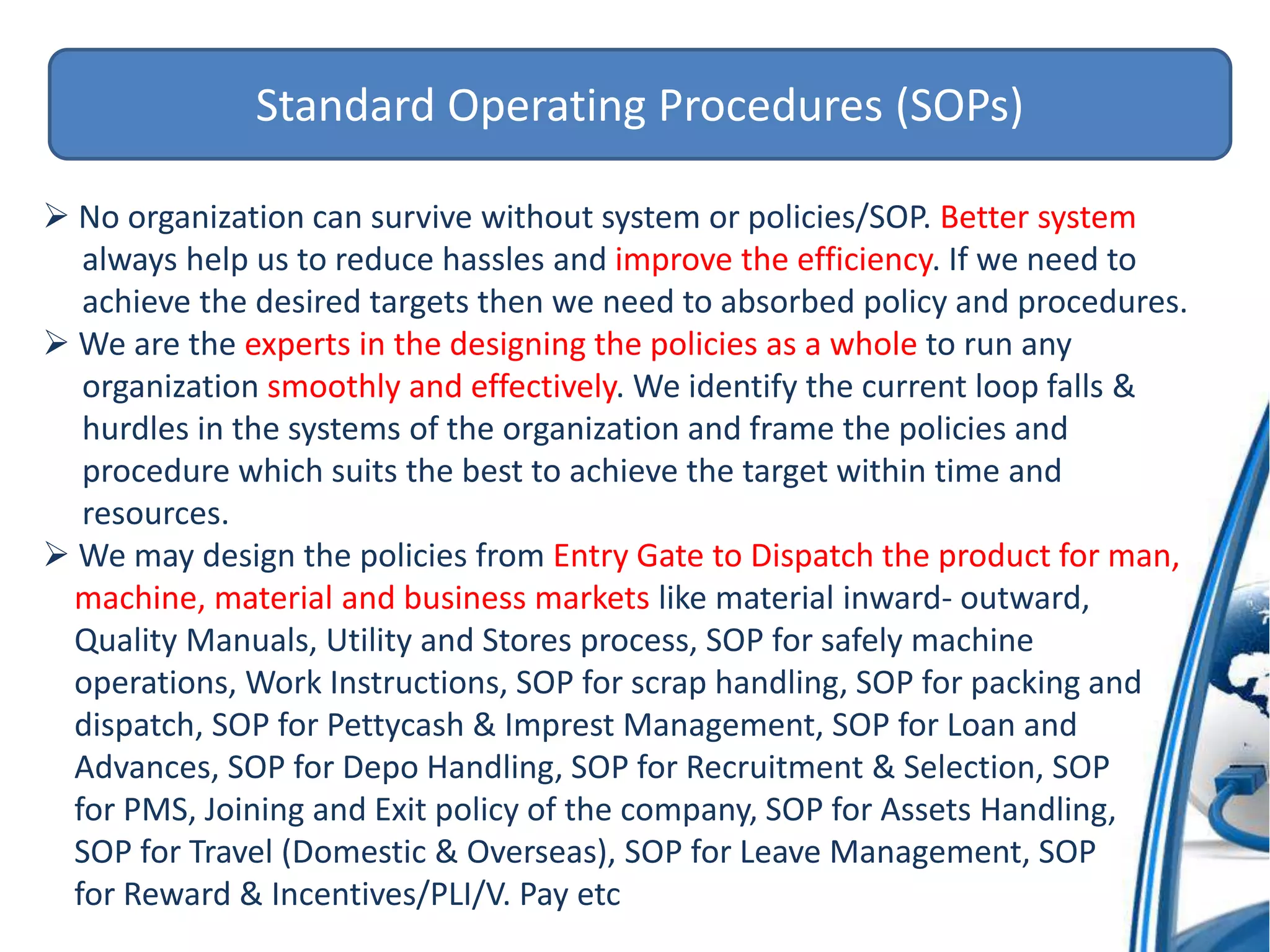 Standard Operating Procedures (SOPs)
 No organization can survive without system or policies/SOP. Better system
always help us to reduce hassles and improve the efficiency. If we need to
achieve the desired targets then we need to absorbed policy and procedures.
 We are the experts in the designing the policies as a whole to run any
organization smoothly and effectively. We identify the current loop falls &
hurdles in the systems of the organization and frame the policies and
procedure which suits the best to achieve the target within time and
resources.
 We may design the policies from Entry Gate to Dispatch the product for man,
machine, material and business markets like material inward- outward,
Quality Manuals, Utility and Stores process, SOP for safely machine
operations, Work Instructions, SOP for scrap handling, SOP for packing and
dispatch, SOP for Pettycash & Imprest Management, SOP for Loan and
Advances, SOP for Depo Handling, SOP for Recruitment & Selection, SOP
for PMS, Joining and Exit policy of the company, SOP for Assets Handling,
SOP for Travel (Domestic & Overseas), SOP for Leave Management, SOP
for Reward & Incentives/PLI/V. Pay etc
 