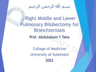 ‫الرحيم‬ ‫الرحمن‬ ‫هللا‬ ‫بسم‬
Right Middle and Lower
Pulmonary Bilobectomy for
Bronchiectasis
Prof. Abdulsalam Y Taha
College of Medicine
University of Sulaimani
2022
1
 