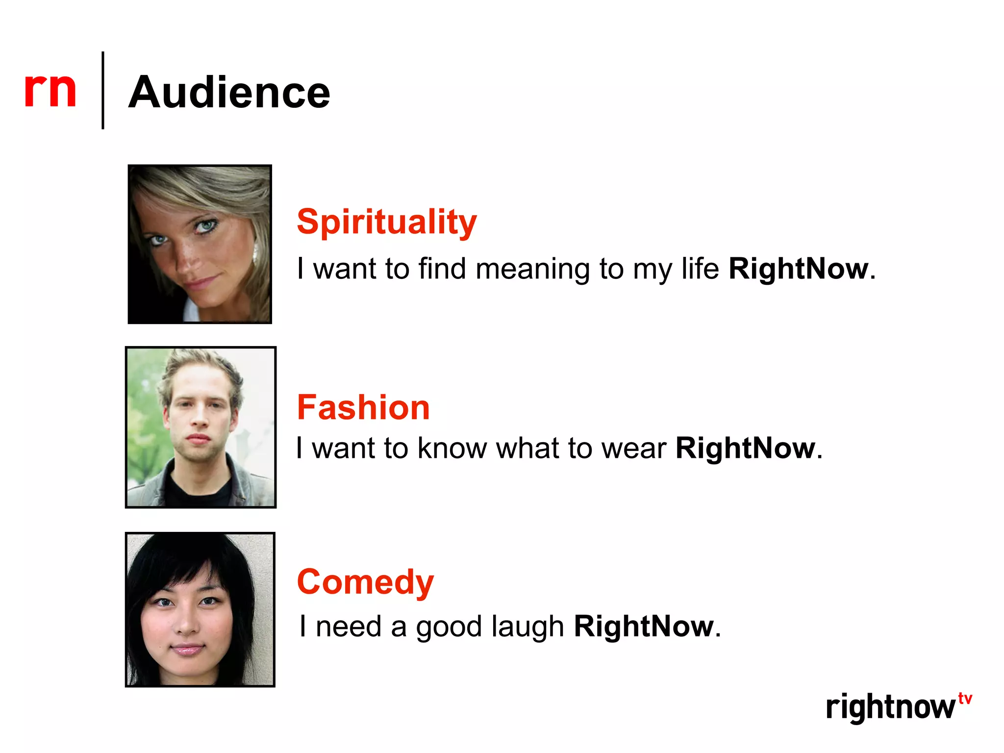 Audience

      Spirituality
      I want to find meaning to my life RightNow.



      Fashion
      I want to know what to wear RightNow.



      Comedy
      I need a good laugh RightNow.
 