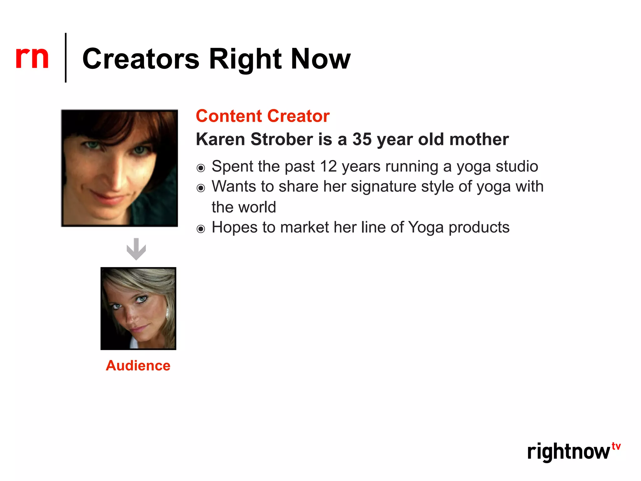 Creators Right Now
            Content Creator
            Karen Strober is a 35 year old mother
            ๏ Spent the past 12 years running a yoga studio
            ๏ Wants to share her signature style of yoga with
              the world
            ๏ Hopes to market her line of Yoga products




 Audience
 