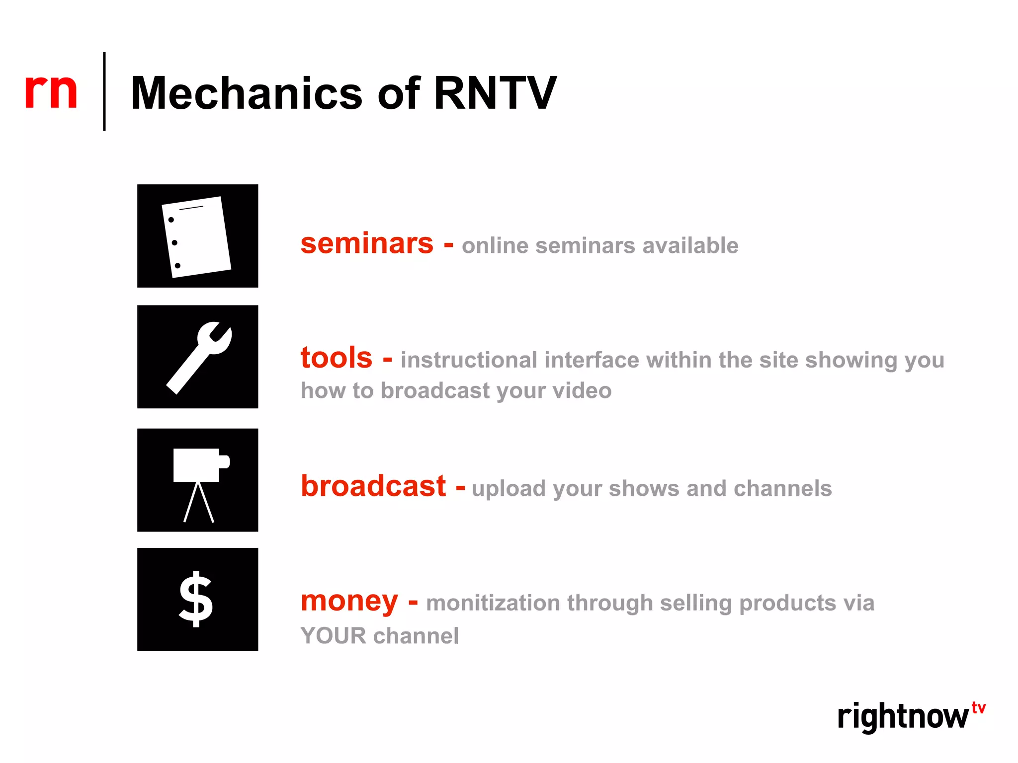 Mechanics of RNTV


      seminars - online seminars available


      tools - instructional interface within the site showing you
      how to broadcast your video



      broadcast - upload your shows and channels


      money - monitization through selling products via
      YOUR channel
 