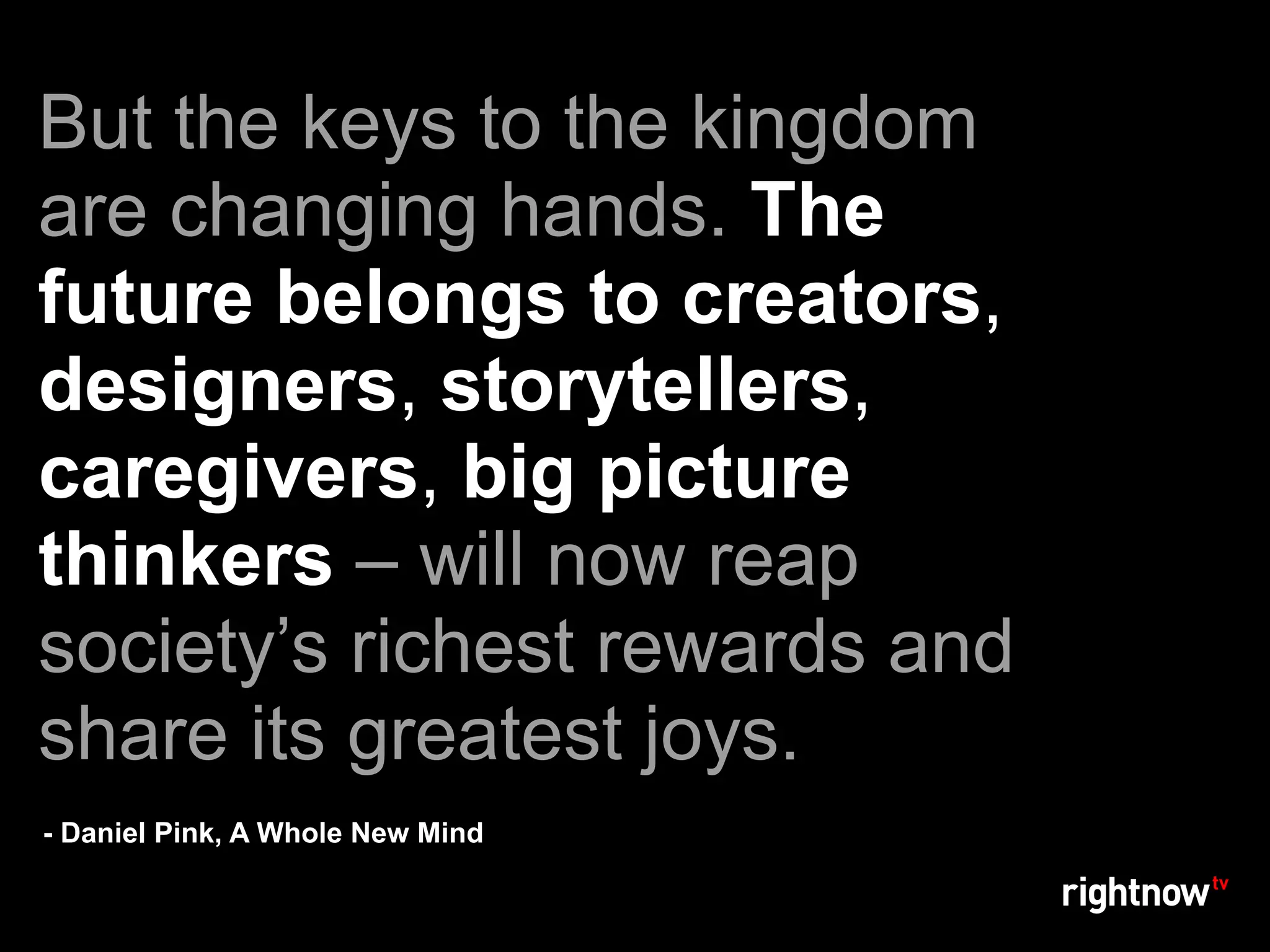 But the keys to the kingdom
are changing hands. The
future belongs to creators,
designers, storytellers,
caregivers, big picture
thinkers – will now reap
society’s richest rewards and
share its greatest joys.
- Daniel Pink, A Whole New Mind
 