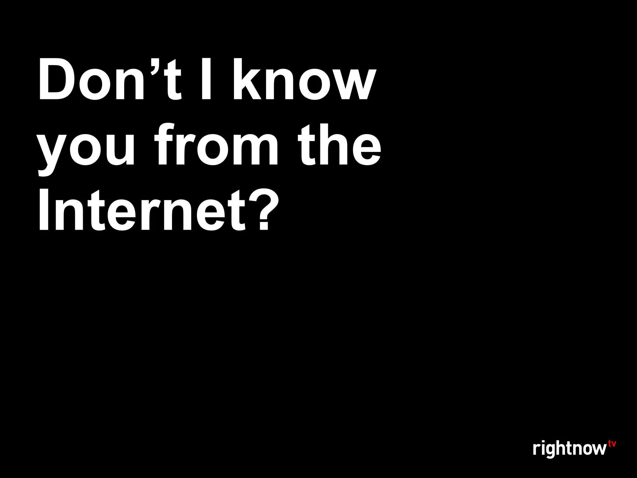 Don’t I know
you from the
Internet?
 