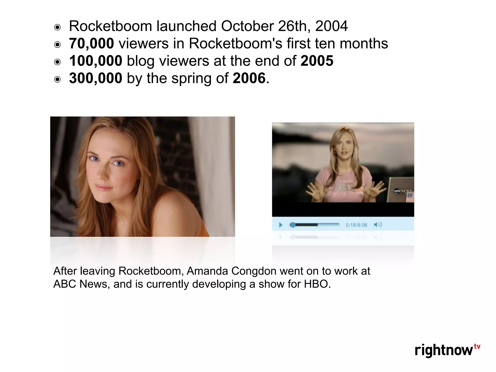 ๏   Rocketboom launched October 26th, 2004
๏   70,000 viewers in Rocketboom's first ten months
๏   100,000 blog viewers at the end of 2005
๏   300,000 by the spring of 2006.




After leaving Rocketboom, Amanda Congdon went on to work at
ABC News, and is currently developing a show for HBO.
 