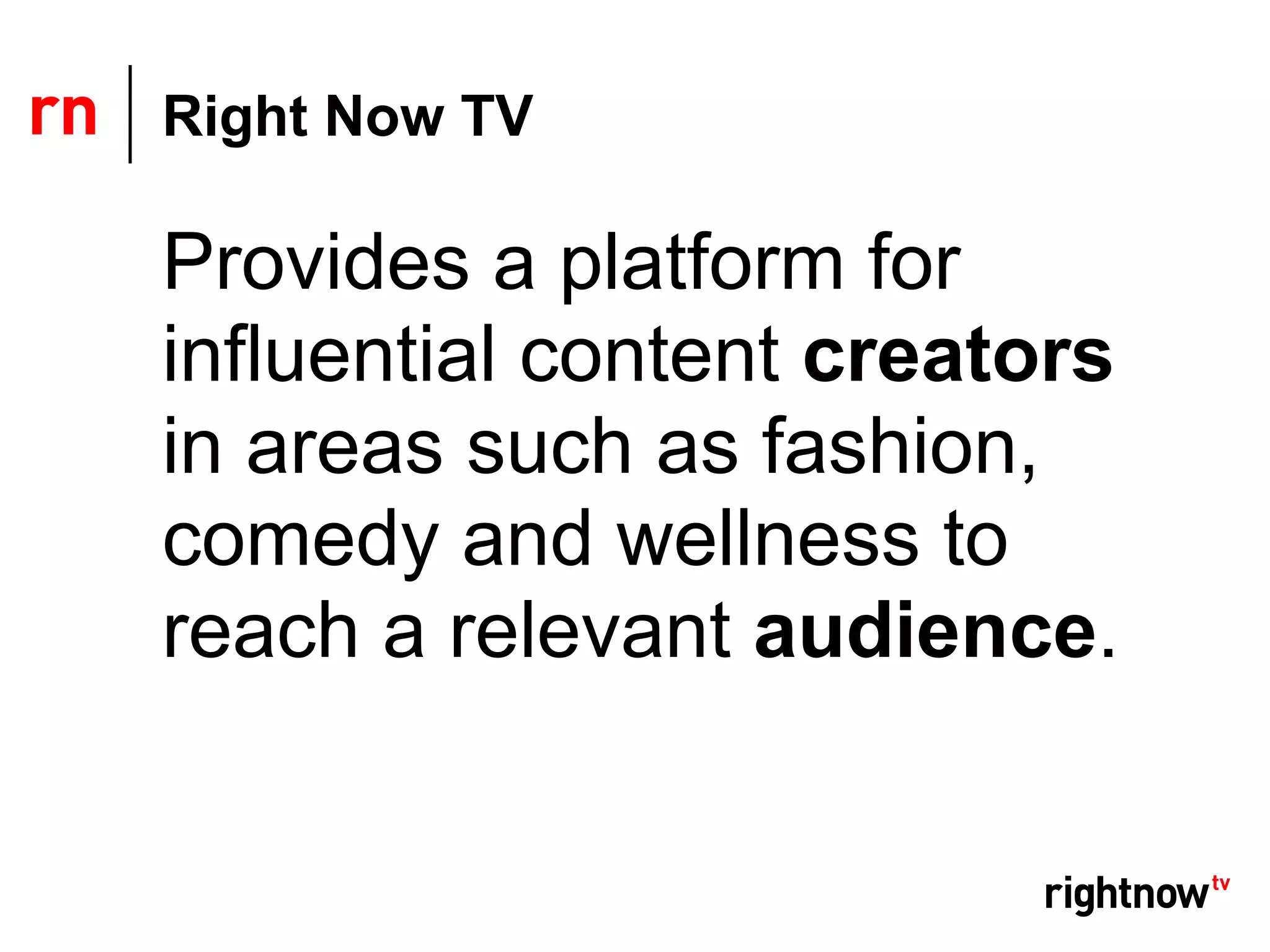 Right Now TV

Provides a platform for
influential content creators
in areas such as fashion,
comedy and wellness to
reach a relevant audience.
 