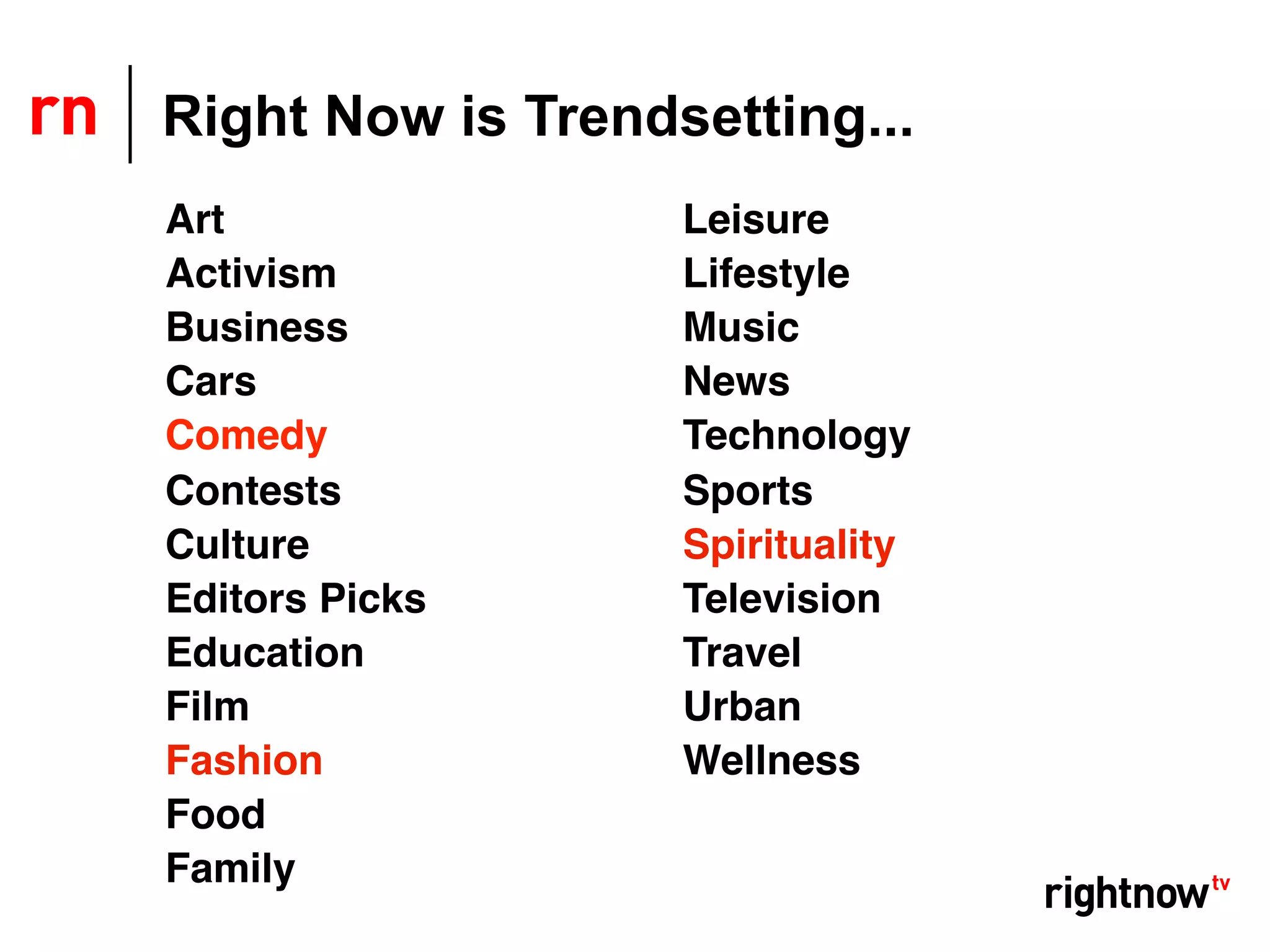 Right Now is Trendsetting...
Art                Leisure
Activism           Lifestyle
Business           Music
Cars               News
Comedy             Technology
Contests           Sports
Culture            Spirituality
Editors Picks      Television
Education          Travel
Film               Urban
Fashion            Wellness
Food
Family
 