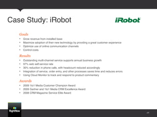 Case Study: iRobot!
   Goals
   •    Grow revenue from installed base !
   •    Maximize adoption of their new technology by providing a great customer experience!
   •    Optimize use of online communication channels!
   •    Control costs!

   Results
   •    Outstanding multi-channel service supports annual business growth!
   •    97% web self-service rate!
   •    30% reduction in phone calls, with headcount reduced accordingly !
   •    Integration of service, order entry, and other processes saves time and reduces errors!
   •    Using Cloud Monitor to track and respond to product commentary!

   Awards
   •  2009 1to1 Media Customer Champion Award!
   •  2009 Gartner and 1to1 Media CRM Excellence Award!
   •  2008 CRM Magazine Service Elite Award!




                                                                                                  26
 