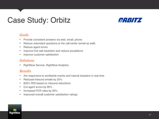 Case Study: Orbitz!
   Goals
   •    Provide consistent answers via web, email, phone!
   •    Reduce redundant questions to the call center (email as well)!
   •    Reduce agent errors!
   •    Improve ﬁrst call resolution and reduce escalations!
   •    Improve customer satisfaction!

   Solutions
   •  RightNow Service, RightNow Analytics!

   Results
   •    Are responsive to worldwide events and natural disasters in real time!
   •    Reduced inbound emails by 25%!
   •    833% ROI based on inbound reductions!
   •    Cut agent errors by 90%!
   •    Increased FCR rates by 20%!
   •    Improved overall customer satisfaction ratings!




                                                                                 27
 