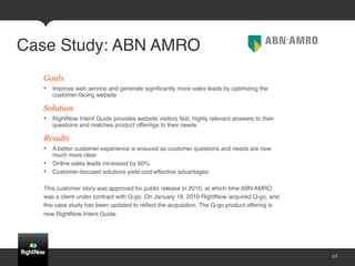 Case Study: ABN AMRO!
  Goals
  •  Improve web service and generate signiﬁcantly more sales leads by optimizing the
     customer-facing website!

  Solution
  •  RightNow Intent Guide provides website visitors fast, highly relevant answers to their
     questions and matches product offerings to their needs!

  Results
  •  A better customer experience is ensured as customer questions and needs are now
     much more clear!
  •  Online sales leads increased by 50%!
  •  Customer-focused solutions yield cost-effective advantages 
     !
  This customer story was approved for public release in 2010, at which time ABN AMRO
  was a client under contract with Q-go. On January 18, 2010 RightNow acquired Q-go, and
  this case study has been updated to reﬂect the acquisition. The Q-go product offering is
  now RightNow Intent Guide.!




                                                                                              28
 