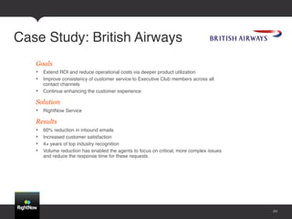 Case Study: British Airways!
   Goals!
   •  Extend ROI and reduce operational costs via deeper product utilization !
   •  Improve consistency of customer service to Executive Club members across all
      contact channels !
   •  Continue enhancing the customer experience !

   Solution
   •  RightNow Service!

   Results
   •    60% reduction in inbound emails!
   •    Increased customer satisfaction!
   •    4+ years of top industry recognition!
   •    Volume reduction has enabled the agents to focus on critical, more complex issues
        and reduce the response time for these requests!




                                                                                            29
 