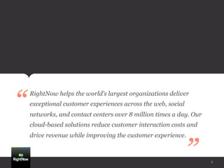 “
    RightNow helps the world's largest organizations deliver
    exceptional customer experiences across the web, social
    networks, and contact centers over 8 million times a day. Our
    cloud-based solutions reduce customer interaction costs and
    drive revenue while improving the customer experience.


                                                              ”     3
 