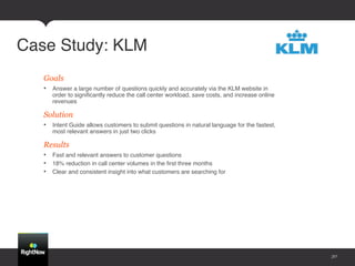 Case Study: KLM!
   Goals
   •  Answer a large number of questions quickly and accurately via the KLM website in
      order to signiﬁcantly reduce the call center workload, save costs, and increase online
      revenues!

   Solution
   •  Intent Guide allows customers to submit questions in natural language for the fastest,
      most relevant answers in just two clicks!

   Results
   •  Fast and relevant answers to customer questions!
   •  18% reduction in call center volumes in the ﬁrst three months!
   •  Clear and consistent insight into what customers are searching for!




                                                                                               30
 