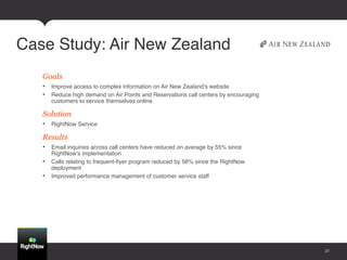 Case Study: Air New Zealand!
   Goals
   •  Improve access to complex information on Air New Zealand's website !
   •  Reduce high demand on Air Points and Reservations call centers by encouraging
      customers to service themselves online!

   Solution
   •  RightNow Service!

   Results
   •  Email inquiries across call centers have reduced on average by 55% since
      RightNow's implementation !
   •  Calls relating to frequent-ﬂyer program reduced by 56% since the RightNow
      deployment !
   •  Improved performance management of customer service staff!




                                                                                      31
 