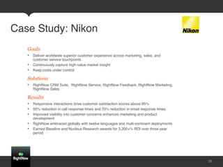 Case Study: Nikon!
   Goals
   •  Deliver worldwide superior customer experience across marketing, sales, and
      customer service touchpoints !
   •  Continuously capture high-value market insight !
   •  Keep costs under control !

   Solutions
   •  RightNow CRM Suite, RightNow Service, RightNow Feedback, RightNow Marketing,
      RightNow Sales!

   Results
   •  Responsive interactions drive customer satisfaction scores above 95% !
   •  50% reduction in call response times and 70% reduction in email response times !
   •  Improved visibility into customer concerns enhances marketing and product
      development !
   •  RightNow embraced globally with twelve languages and multi-continent deployments !
   •  Earned Baseline and Nucleus Research awards for 3,200+% ROI over three-year
      period!




                                                                                           35
 