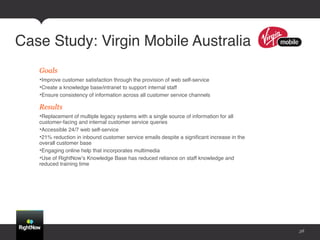 Case Study: Virgin Mobile Australia!
   Goals
   • Improve customer satisfaction through the provision of web self-service !
   • Create a knowledge base/intranet to support internal staff!
   • Ensure consistency of information across all customer service channels !

   Results
   • Replacement of multiple legacy systems with a single source of information for all
   customer-facing and internal customer service queries!
   • Accessible 24/7 web self-service!
   • 21% reduction in inbound customer service emails despite a signiﬁcant increase in the
   overall customer base !
   • Engaging online help that incorporates multimedia !
   • Use of RightNowʼs Knowledge Base has reduced reliance on staff knowledge and
   reduced training time !




                                                                                             38
 