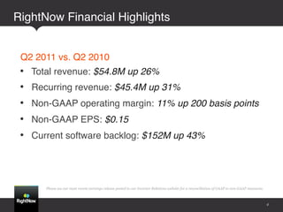 RightNow Financial Highlights!


 Q2 2011 vs. Q2 2010!
 •    Total revenue: $54.8M up 26%!
 •    Recurring revenue: $45.4M up 31%!
 •    Non-GAAP operating margin: 11% up 200 basis points!
 •    Non-GAAP EPS: $0.15!
 •    Current software backlog: $152M up 43%!




         Please see our most recent earnings release posted to our Investor Relations website for a reconciliation of GAAP to non-GAAP measures.



                                                                                                                                                   4
 