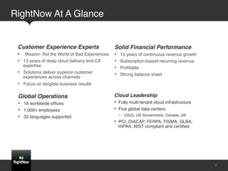 RightNow At A Glance!


 Customer Experience Experts!                  Solid Financial Performance!
 •  Mission: Rid the World of Bad Experiences! •  13 years of continuous revenue growth!
 •  13 years of deep cloud delivery and CX     •  Subscription-based recurring revenue!
    expertise!                                 •  Proﬁtable!
 •  Solutions deliver superior customer        •  Strong balance sheet!
   experiences across channels!
 •  Focus on tangible business results!

 Global Operations!                            Cloud Leadership!
 •  18 worldwide ofﬁces!                       •  Fully multi-tenant cloud infrastructure!
 •  1,000+ employees!                          •  Five global data centers!
 •  33 languages supported!                      -  US(2), US Government, Canada, UK!
                                               •  PCI, DIACAP, FERPA, FISMA, GLBA,
                                                 HIPAA, NIST compliant and certiﬁed!




                                                                                             5
 