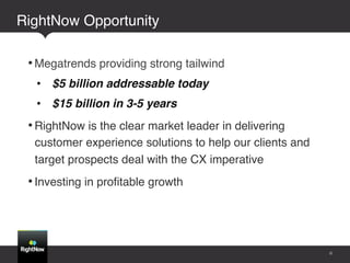 RightNow Opportunity !!

    • Megatrends providing strong tailwind!
     •  $5 billion addressable today!
     •  $15 billion in 3-5 years!
    • RightNow is the clear market leader in delivering
     customer experience solutions to help our clients and
     target prospects deal with the CX imperative!
    • Investing in proﬁtable growth!
!



                                                             6
 