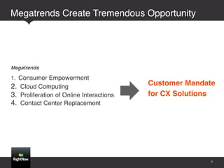 Megatrends Create Tremendous Opportunity!




Megatrends!

1.  Consumer Empowerment!
2.  Cloud Computing!                        Customer Mandate  
3.  Proliferation of Online Interactions!   for CX Solutions"
4.  Contact Center Replacement!




                                                            8
 