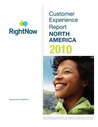 Customer
                                    Experience
                                    Report
                                    NORTH
                                    AMERICA
                                     2010



Sponsored by RightNow®




                         ©2010 RightNow Technologies. All rights reserved. RightNow and RightNow logo are trademarks of
                         RightNow Technologies Inc. All other trademarks are the property of their respective owners. 1009
 