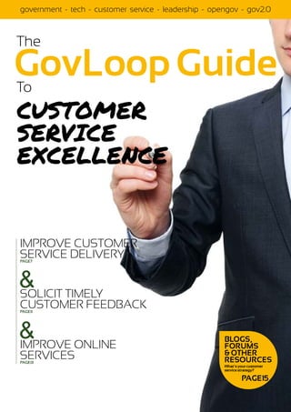 government - tech - customer service - leadership - opengov - gov2.0



The                                                             SEPTEMBER 2011




GovLoop Guide
To
Customer
Service
Excellence


IMPROVE CUSTOMER
SERVICE DELIVERY
PAGE7




& TIMELY
SOLICIT
CUSTOMER FEEDBACK
PAGE11




&
IMPROVE ONLINE
                                                       BLOGS,
                                                       FORUMS
SERVICES                                               & OTHER
PAGE13                                                 RESOURCES
                                                       What’s your customer
                                                       service strategy?

                                                               PAGE15
 