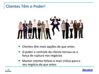 Clientes Têm o Poder! Clientes têm mais opções do que antes O poder e controle do cliente tornou-se a força de ruptura nos negócios Manter clientes felizes é mais crítico para o seu negócio do que antes 