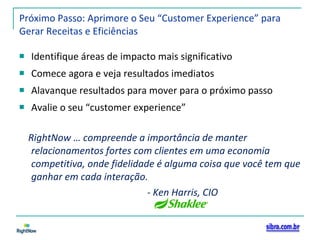 Próximo Passo: Aprimore o Seu “Customer Experience” para Gerar Receitas e Eficiências Identifique áreas de impacto mais significativo Comece agora e veja resultados imediatos Alavanque resultados para mover para o próximo passo Avalie o seu “customer experience” RightNow … compreende a importância de manter relacionamentos fortes com clientes em uma economia competitiva, onde fidelidade é alguma coisa que você tem que ganhar em cada interação. - Ken Harris, CIO  