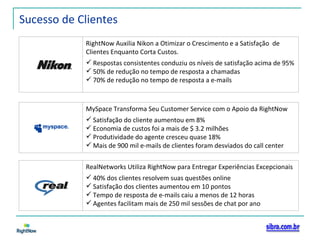 Sucesso de Clientes RightNow Auxilia Nikon a Otimizar o Crescimento e a Satisfação  de Clientes Enquanto Corta Custos. Respostas consistentes conduziu os níveis de satisfação acima de 95% 50% de redução no tempo de resposta a chamadas 70% de redução no tempo de resposta a e-mails MySpace Transforma Seu Customer Service com o Apoio da RightNow Satisfação do cliente aumentou em 8% Economia de custos foi a mais de $ 3.2 milhões Produtividade do agente cresceu quase 18% Mais de 900 mil e-mails de clientes foram desviados do call center RealNetworks Utiliza RightNow para Entregar Experiências Excepcionais 40% dos clientes resolvem suas questões online Satisfação dos clientes aumentou em 10 pontos Tempo de resposta de e-mails caiu a menos de 12 horas Agentes facilitam mais de 250 mil sessões de chat por ano 