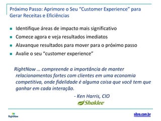 Próximo Passo: Aprimore o Seu “Customer Experience” para Gerar Receitas e EficiênciasIdentifique áreas de impacto mais significativoComece agora e veja resultados imediatosAlavanque resultados para mover para o próximo passoAvalie o seu “customer experience”RightNow … compreende a importância de manter relacionamentos fortes com clientes em uma economia competitiva, onde fidelidade é alguma coisa que você tem que ganhar em cada interação.- Ken Harris, CIO 