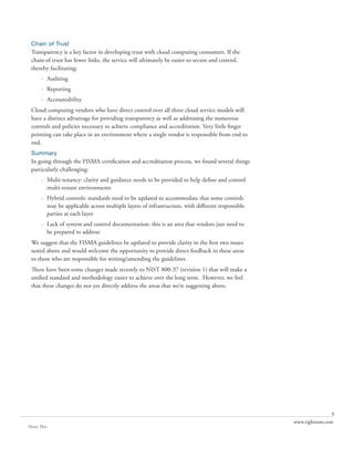 Chain of Trust
 Transparency is a key factor in developing trust with cloud computing consumers. If the
 chain of trust has fewer links, the service will ultimately be easier to secure and control,
 thereby facilitating:
       · Auditing
       · Reporting
       · Accountability
 Cloud computing vendors who have direct control over all three cloud service models will
 have a distinct advantage for providing transparency as well as addressing the numerous
 controls and policies necessary to achieve compliance and accreditation. Very little finger
 pointing can take place in an environment where a single vendor is responsible from end to
 end.
 Summary
 In going through the FISMA certification and accreditation process, we found several things
 particularly challenging:
       · Multi-tenancy: clarity and guidance needs to be provided to help define and control
         multi-tenant environments
       · Hybrid controls: standards need to be updated to accommodate that some controls
         may be applicable across multiple layers of infrastructure, with different responsible
         parties at each layer
       · Lack of system and control documentation: this is an area that vendors just need to
         be prepared to address
 We suggest that the FISMA guidelines be updated to provide clarity in the first two issues
 noted above and would welcome the opportunity to provide direct feedback in these areas
 to those who are responsible for writing/amending the guidelines.
 There have been some changes made recently to NIST 800-37 (revision 1) that will make a
 unified standard and methodology easier to achieve over the long term. However, we feel
 that these changes do not yet directly address the areas that we’re suggesting above.




                                                                                                                 8
                                                                                                  www.rightnow.com
Share This
 