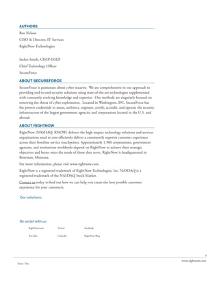AUTHORS
 Ben Nelson
 CISO & Director, IT Services
 RightNow Technologies


 Stefen Smith, CISSP-ISSEP
 Chief Technology Officer
 SecureForce

 ABOUT SECUREFORCE
 SecureForce is passionate about cyber security. We are comprehensive in our approach to
 providing end-to-end security solutions using state-of-the-art technologies supplemented
 with constantly evolving knowledge and expertise. Our methods are singularly focused on
 removing the threat of cyber exploitation. Located in Washington, DC, SecureForce has
 the proven credentials to assess, architect, engineer, certify, accredit, and operate the security
 infrastructure of the largest government agencies and corporations located in the U.S. and
 abroad.

 ABOUT RIGHTNOW
 RightNow (NASDAQ: RNOW) delivers the high-impact technology solutions and services
 organizations need to cost-efficiently deliver a consistently superior customer experience
 across their frontline service touchpoints. Approximately 1,900 corporations, government
 agencies, and institutions worldwide depend on RightNow to achieve their strategic
 objectives and better meet the needs of those they serve. RightNow is headquartered in
 Bozeman, Montana.
 For more information, please visit www.rightnow.com.
 RightNow is a registered trademark of RightNow Technologies, Inc. NASDAQ is a
 registered trademark of the NASDAQ Stock Market.
 Contact us today to find out how we can help you create the best possible customer
 experience for your customers.

  Our solutions:
         RightNow CX                                RightNow Social Experience           RightNow Engage
         The Customer Experience Suite



         RightNow Web Experience                    RightNow Contact Center Experience   RightNow CX Cloud Platform


  Be social with us:
         RightNow.com                    Twitter               Facebook


         YouTube                         LinkedIn              RightNow Blog




                                                                                                                                     9
                                                                                                                      www.rightnow.com
Share This
 