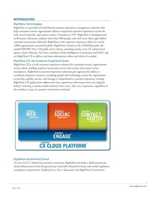INTRODUCTION
 RightNow Technologies
 RightNow is a provider of cloud-based customer experience management solutions that
 help consumer-centric organizations deliver exceptional customer experiences across the
 web, social networks, and contact centers. Founded in 1997, RightNow is headquartered
 in Bozeman, Montana, employs more than 800 people, and with more than eight billion
 customer interactions delivered, RightNow is the customer experience fabric for nearly
 2,000 organizations around the globe. RightNow is listed on the NASDAQ under the
 symbol RNOW. Over 170 public sector clients, including nearly every US cabinet level
 agency, Army, Marines, Air Force, members of the Intelligence Community and DoD, rely
 on RightNow CX to deliver real-time information, when and where it’s needed.
 RightNow CX, the Customer Experience Suite
 RightNow CX is a total customer experience solution for consumer-centric organizations
 serious about enabling superior interactions across web, social, and contact center
 touchpoints. RightNow’s customer experience solutions give agencies the ability to
 coordinate disparate resources, including people and technology, across the organization
 to develop, rapidly execute, and manage a comprehensive customer experience strategy.
 RightNow CX applications address the three experiences that matter most (see diagram
 below), ensuring a seamless multi-channel (web, voice, chat, etc.) experience, regardless of
 the number or type of customer interactions initiated.




 RightNow Government Cloud
 To serve its U.S. Federal Government customers, RightNow has built a dedicated private
 cloud infrastructure from the ground up to provide enhanced security and satisfy regulatory
 compliance requirements. Deployed in a Tier 4 datacenter, the RightNow Government



                                                                                                               1
                                                                                                www.rightnow.com
Share This
 